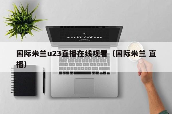 国际米兰u23直播在线观看(国际米兰 直播)